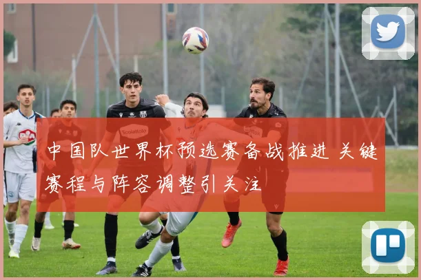 中国队世界杯预选赛备战推进 关键赛程与阵容调整引关注