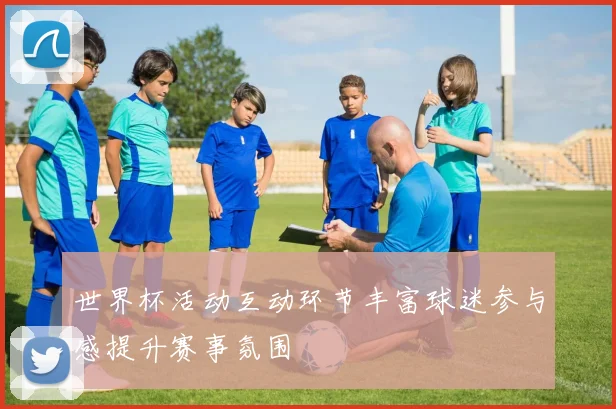 世界杯活动互动环节丰富球迷参与感提升赛事氛围