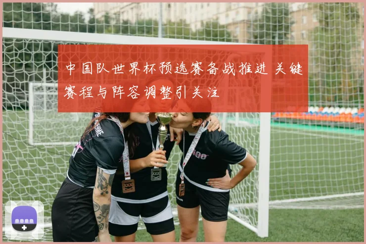 中国队世界杯预选赛备战推进 关键赛程与阵容调整引关注