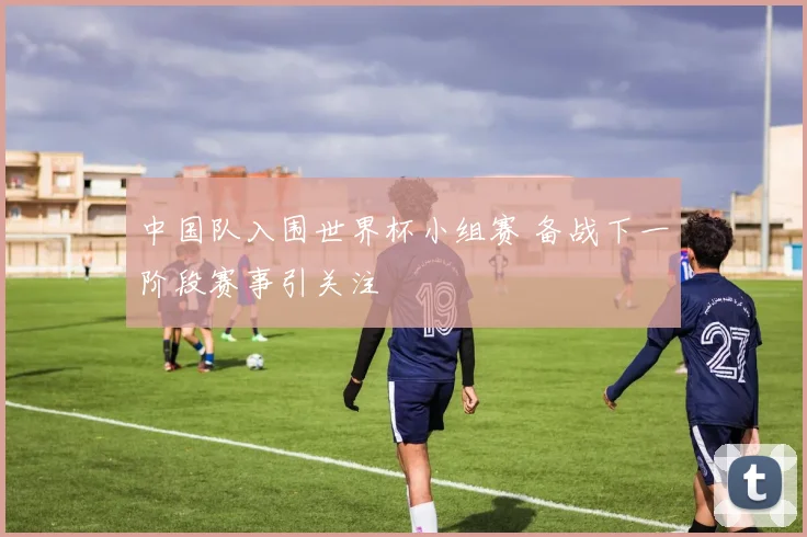 中国队入围世界杯小组赛 备战下一阶段赛事引关注